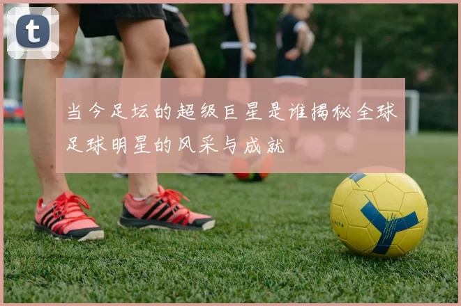 当今足坛的超级巨星是谁揭秘全球足球明星的风采与成就
