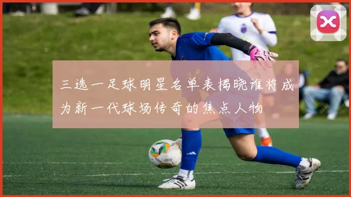 三选一足球明星名单表揭晓谁将成为新一代球场传奇的焦点人物