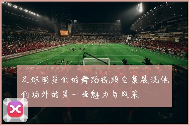 足球明星们的舞蹈视频合集展现他们场外的另一面魅力与风采
