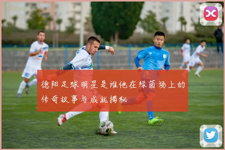 德阳足球明星是谁他在绿茵场上的传奇故事与成就揭秘