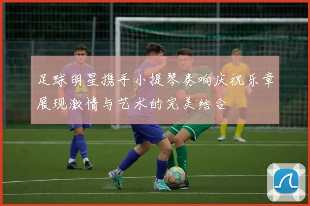 足球明星携手小提琴奏响庆祝乐章展现激情与艺术的完美结合