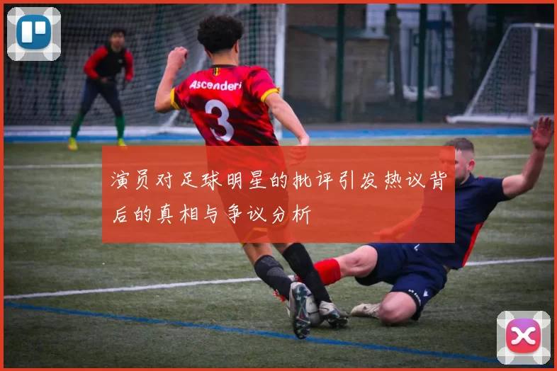 演员对足球明星的批评引发热议背后的真相与争议分析