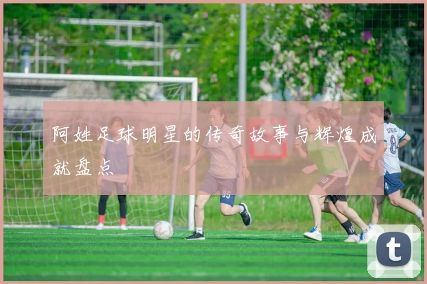 阿姓足球明星的传奇故事与辉煌成就盘点