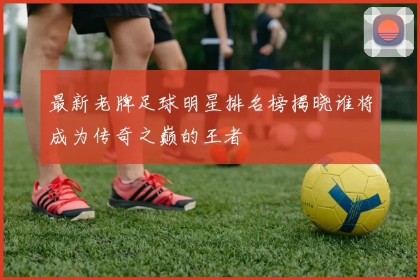 最新老牌足球明星排名榜揭晓谁将成为传奇之巅的王者