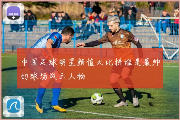 中国足球明星颜值大比拼谁是最帅的球场风云人物
