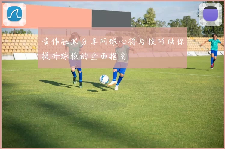黄伟独家分享网球心得与技巧助你提升球技的全面指南