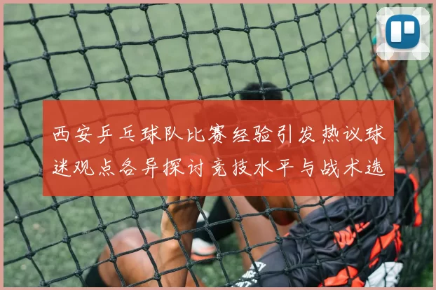 西安乒乓球队比赛经验引发热议球迷观点各异探讨竞技水平与战术选择