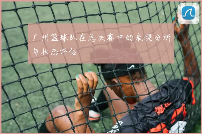 广州篮球队在总决赛中的表现分析与状态评估