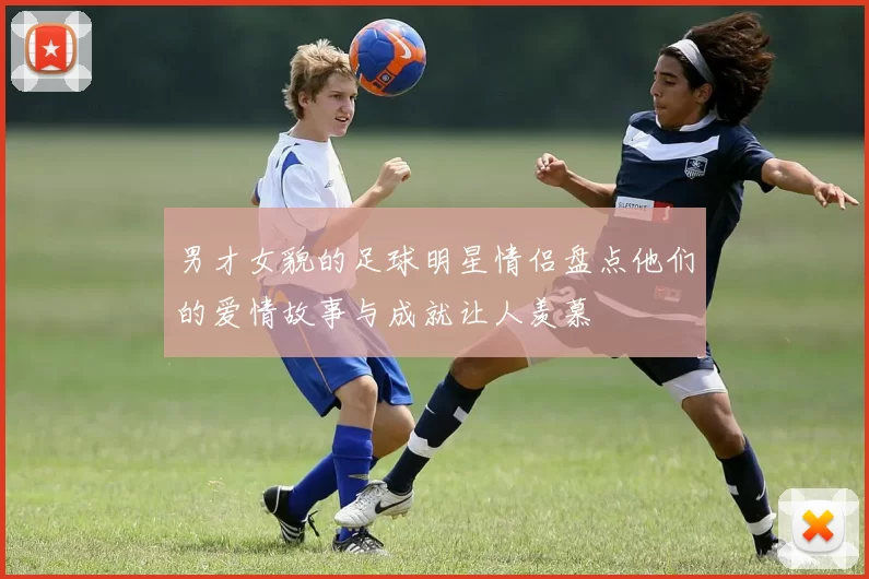 男才女貌的足球明星情侣盘点他们的爱情故事与成就让人羡慕