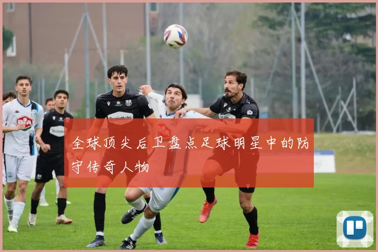全球顶尖后卫盘点足球明星中的防守传奇人物