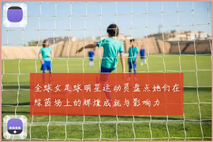 全球女足球明星运动员盘点她们在绿茵场上的辉煌成就与影响力