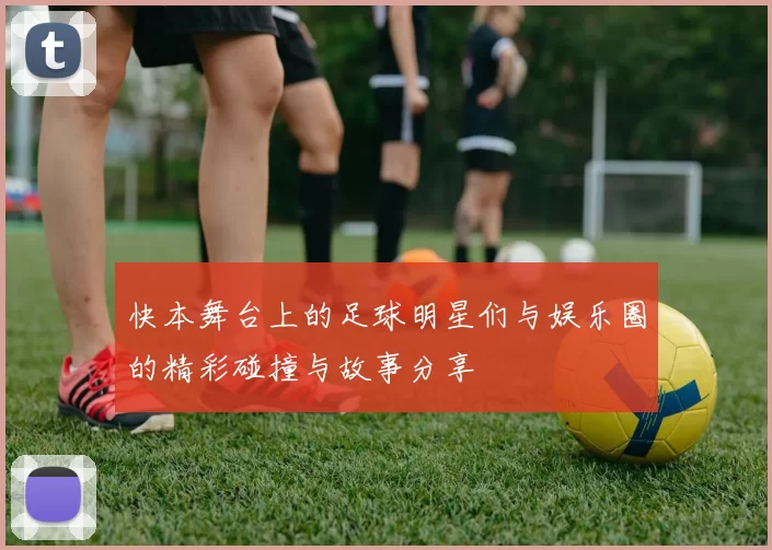 快本舞台上的足球明星们与娱乐圈的精彩碰撞与故事分享