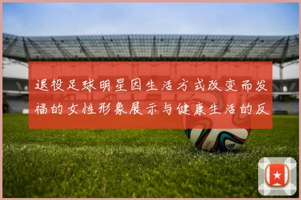 退役足球明星因生活方式改变而发福的女性形象展示与健康生活的反思