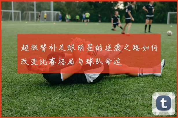 超级替补足球明星的逆袭之路如何改变比赛格局与球队命运