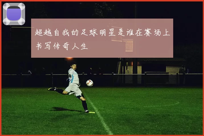 超越自我的足球明星是谁在赛场上书写传奇人生