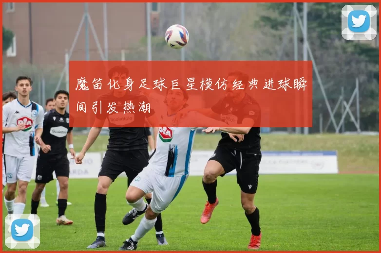 魔笛化身足球巨星模仿经典进球瞬间引发热潮