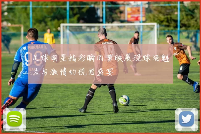 足球明星精彩瞬间剪映展现球场魅力与激情的视觉盛宴