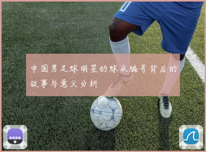 中国男足球明星的球衣编号背后的故事与意义分析