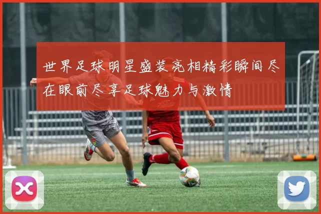 世界足球明星盛装亮相精彩瞬间尽在眼前尽享足球魅力与激情