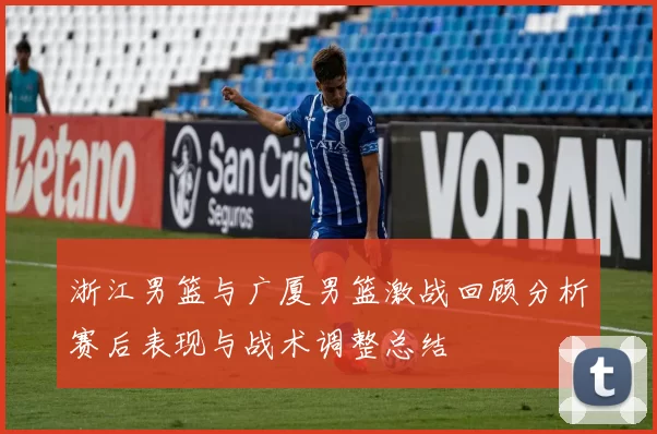 浙江男篮与广厦男篮激战回顾分析赛后表现与战术调整总结