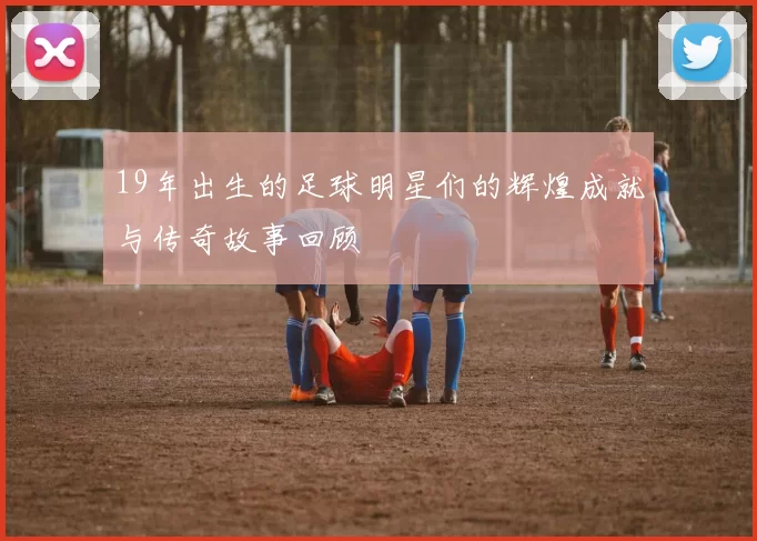 19年出生的足球明星们的辉煌成就与传奇故事回顾