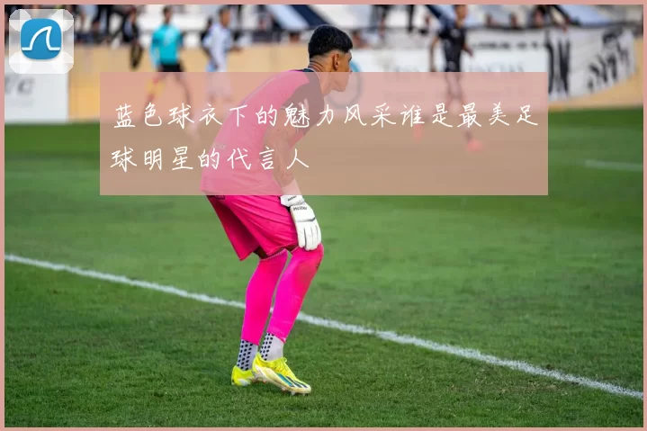 蓝色球衣下的魅力风采谁是最美足球明星的代言人