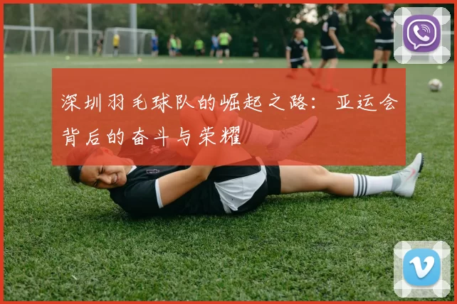 深圳羽毛球队的崛起之路：亚运会背后的奋斗与荣耀
