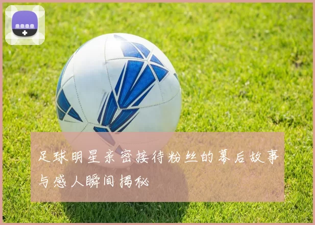 足球明星亲密接待粉丝的幕后故事与感人瞬间揭秘