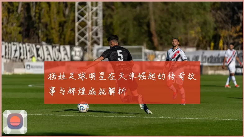 杨姓足球明星在天津崛起的传奇故事与辉煌成就解析