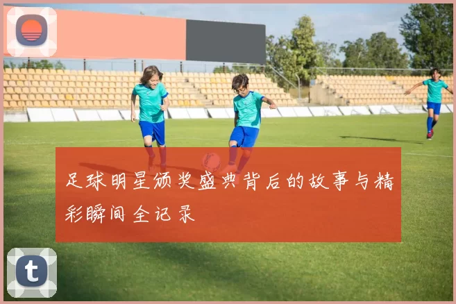 足球明星颁奖盛典背后的故事与精彩瞬间全记录