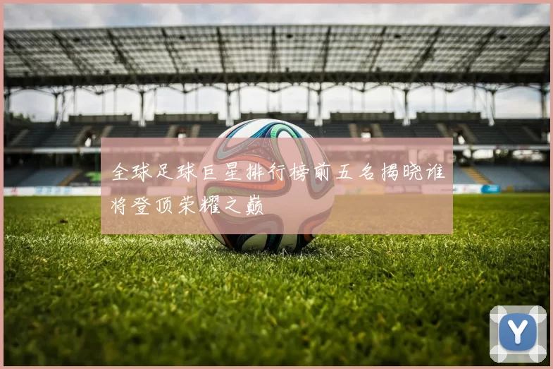 全球足球巨星排行榜前五名揭晓谁将登顶荣耀之巅